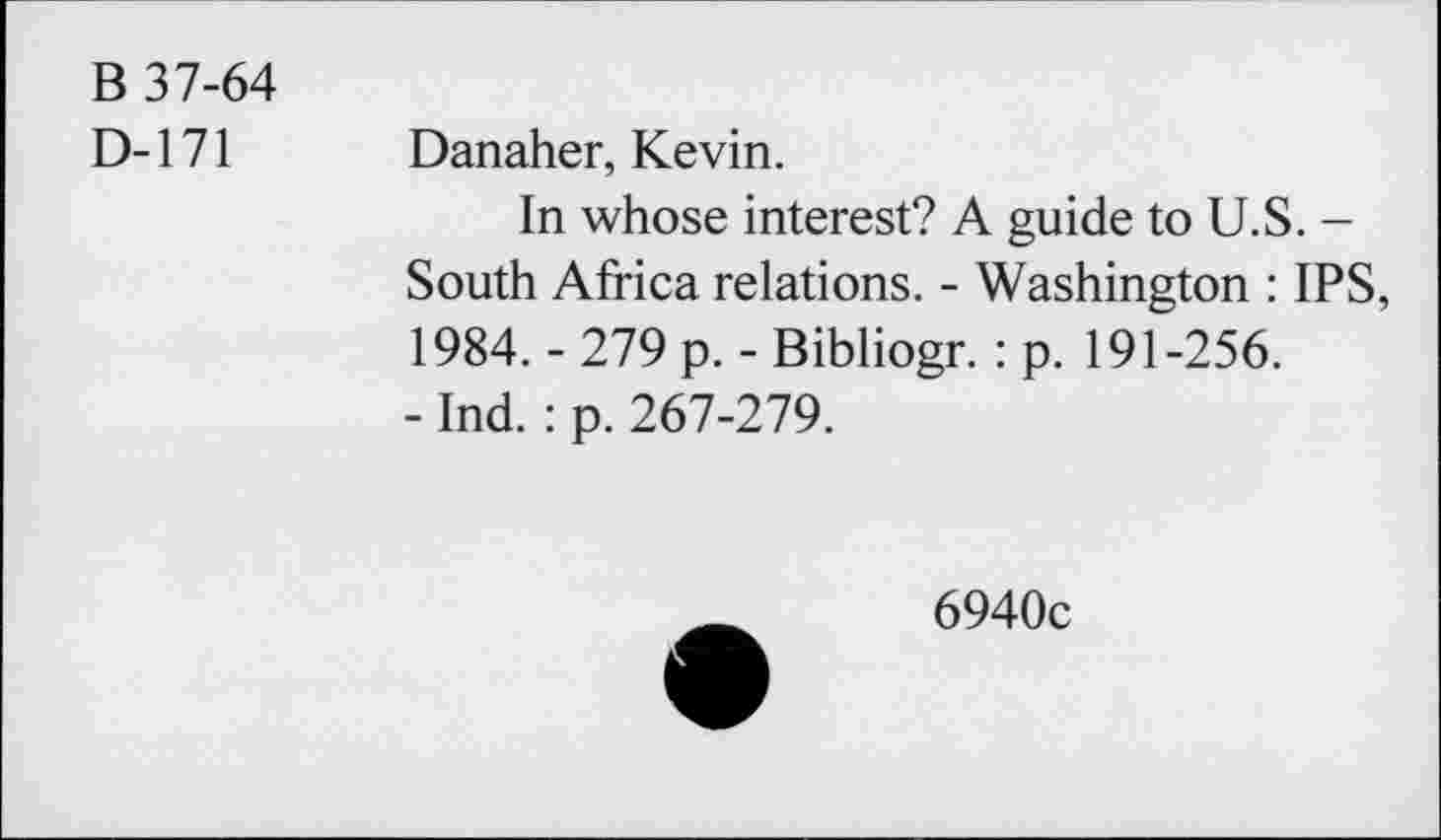 ﻿B 37-64
D-171 Danaher, Kevin.
In whose interest? A guide to U.S. -South Africa relations. - Washington : IPS, 1984. - 279 p. - Bibliogr. : p. 191-256.
- Ind. : p. 267-279.
6940c